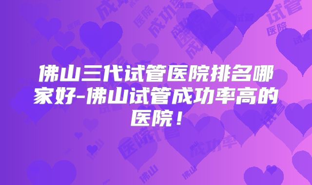 佛山三代试管医院排名哪家好-佛山试管成功率高的医院!