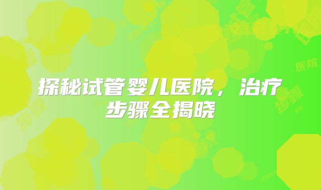探秘试管婴儿医院,治疗步骤全揭晓
