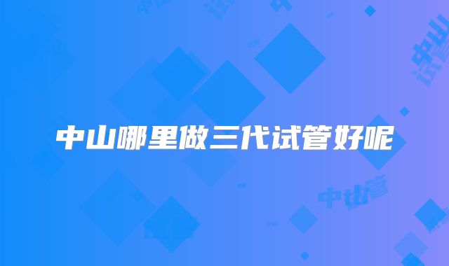 中山哪里做三代试管好呢