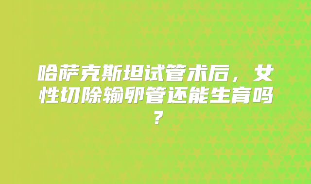 哈萨克斯坦试管术后,女性切除输卵管还能生育吗?