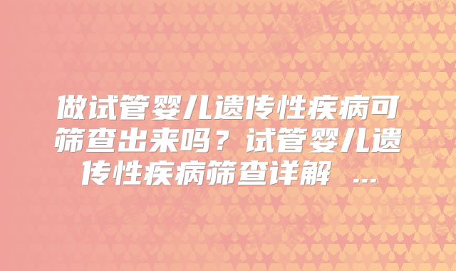 做试管婴儿遗传性疾病可筛查出来吗？试管婴儿遗传性疾病筛查详解 ...