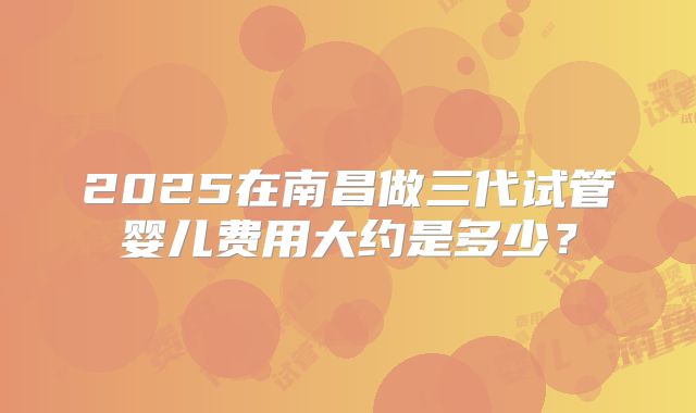 2025在南昌做三代试管婴儿费用大约是多少?