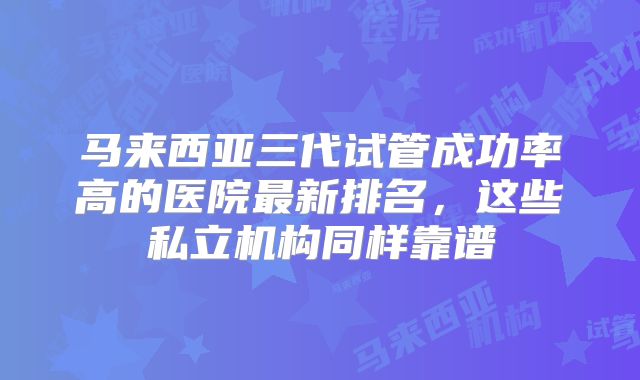马来西亚三代试管成功率高的医院最新排名，这些私立机构同样靠谱