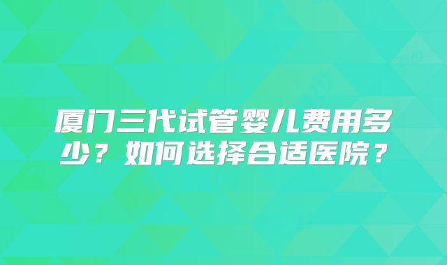 厦门三代试管婴儿费用多少？如何选择合适医院？