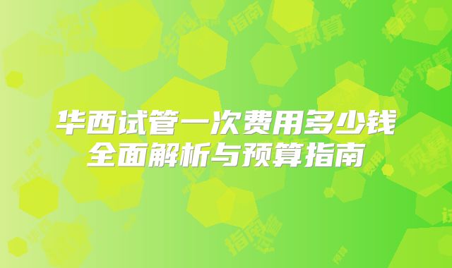 华西试管一次费用多少钱全面解析与预算指南