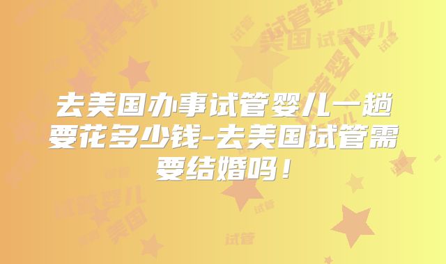 去美国办事试管婴儿一趟要花多少钱-去美国试管需要结婚吗！