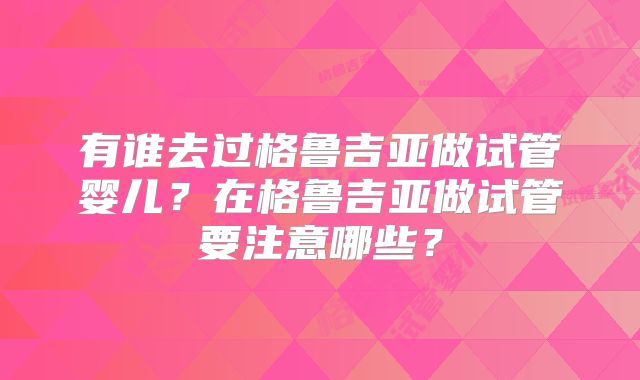 有谁去过格鲁吉亚做试管婴儿?在格鲁吉亚做试管要注意哪些?