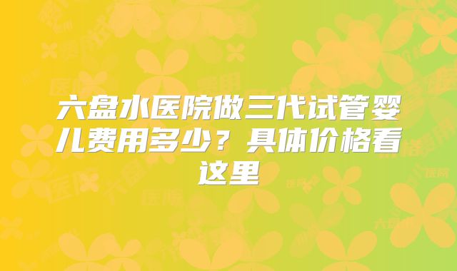 六盘水医院做三代试管婴儿费用多少？具体价格看这里