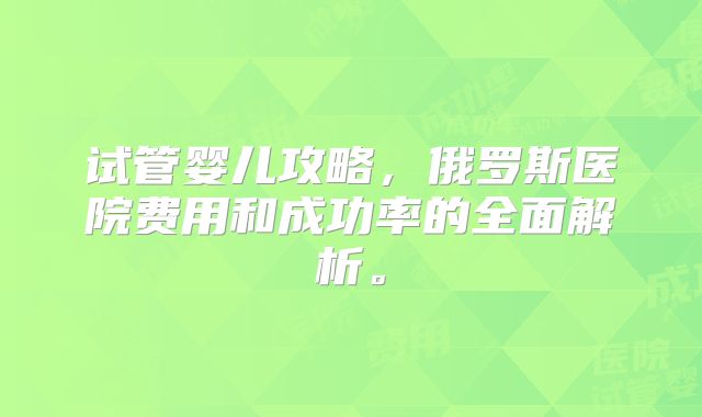 试管婴儿攻略，俄罗斯医院费用和成功率的全面解析。