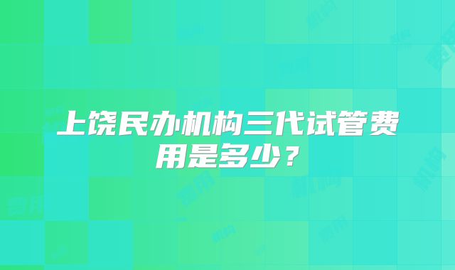 上饶民办机构三代试管费用是多少？