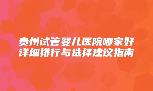 贵州试管婴儿医院哪家好详细排行与选择建议指南
