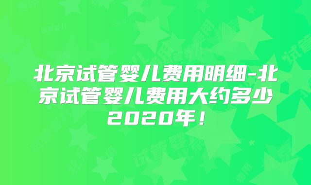 北京试管婴儿费用明细-北京试管婴儿费用大约多少2020年！
