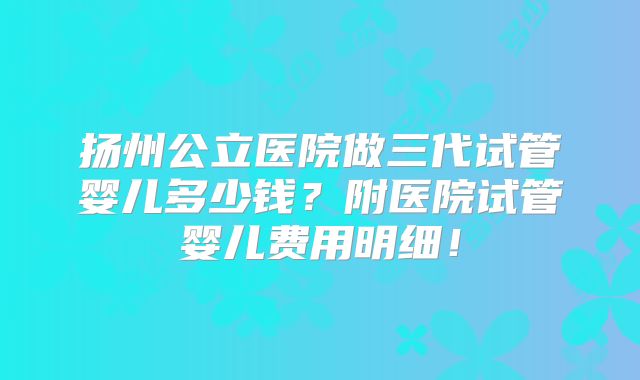 扬州公立医院做三代试管婴儿多少钱？附医院试管婴儿费用明细！