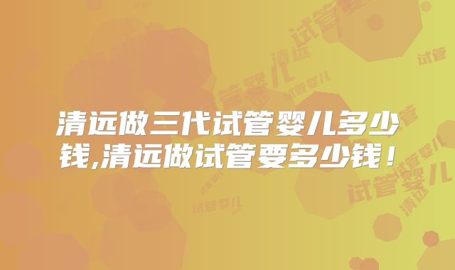 清远做三代试管婴儿多少钱,清远做试管要多少钱！