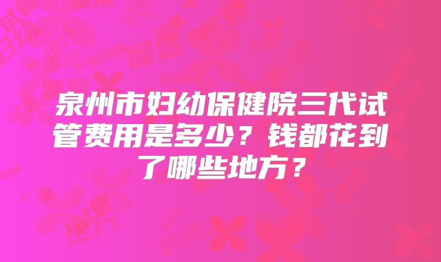 泉州市妇幼保健院三代试管费用是多少？钱都花到了哪些地方？