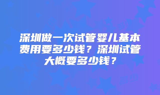深圳做一次试管婴儿基本费用要多少钱？深圳试管大概要多少钱？