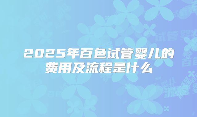 2025年百色试管婴儿的费用及流程是什么
