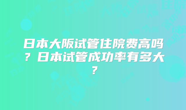 日本大阪试管住院费高吗？日本试管成功率有多大？
