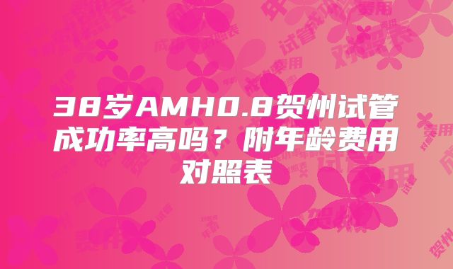 38岁AMH0.8贺州试管成功率高吗？附年龄费用对照表