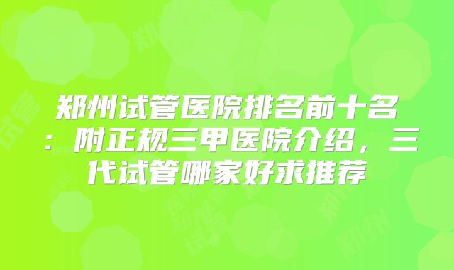 郑州试管医院排名前十名：附正规三甲医院介绍，三代试管哪家好求推荐