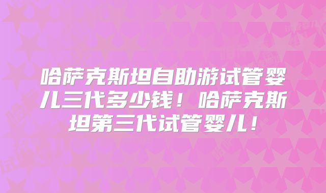 哈萨克斯坦自助游试管婴儿三代多少钱！哈萨克斯坦第三代试管婴儿！