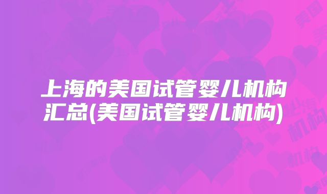 上海的美国试管婴儿机构汇总(美国试管婴儿机构)