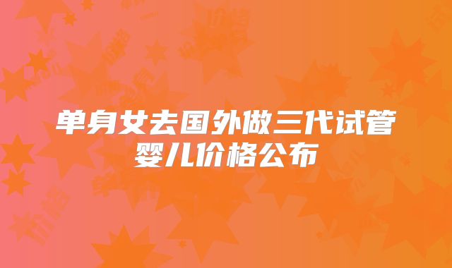 单身女去国外做三代试管婴儿价格公布