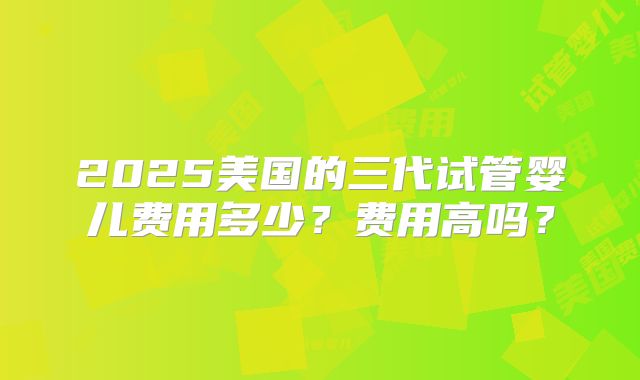 2025美国的三代试管婴儿费用多少?费用高吗?