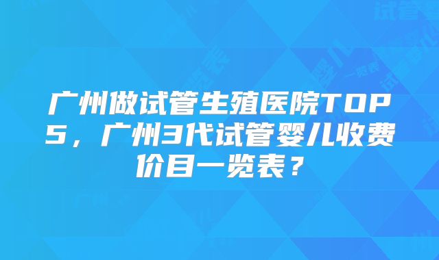 广州做试管生殖医院TOP5，广州3代试管婴儿收费价目一览表？