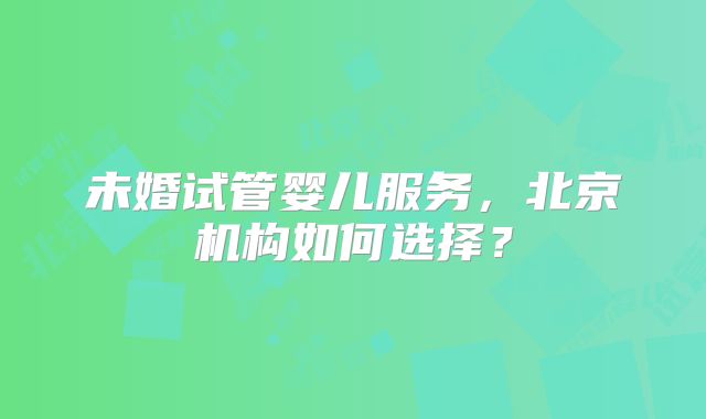 未婚试管婴儿服务,北京机构如何选择?