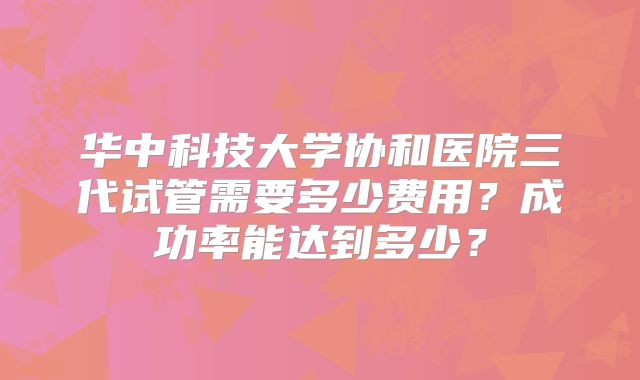 华中科技大学协和医院三代试管需要多少费用？成功率能达到多少？