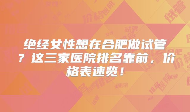 绝经女性想在合肥做试管？这三家医院排名靠前，价格表速览！