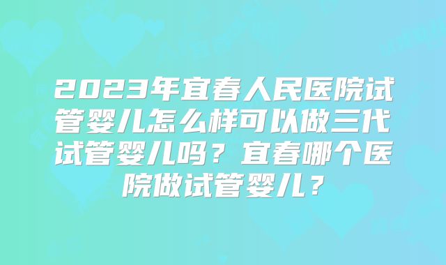 2023年宜春人民医院试管婴儿怎么样可以做三代试管婴儿吗？宜春哪个医院做试管婴儿？