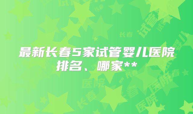 最新长春5家试管婴儿医院排名、哪家**