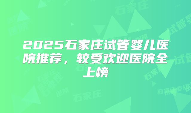 2025石家庄试管婴儿医院推荐，较受欢迎医院全上榜