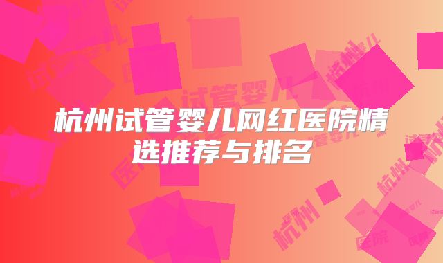 杭州试管婴儿网红医院精选推荐与排名