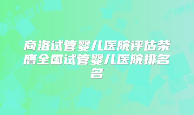 商洛试管婴儿医院评估荣膺全国试管婴儿医院排名名