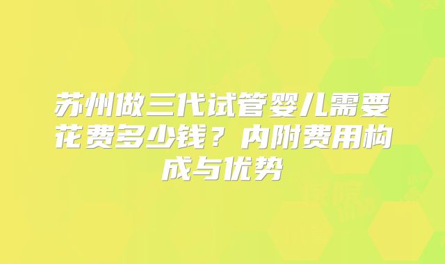 苏州做三代试管婴儿需要花费多少钱?内附费用构成与优势