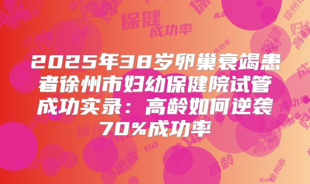 2025年38岁卵巢衰竭患者徐州市妇幼保健院试管成功实录：高龄如何逆袭70%成功率