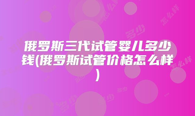 俄罗斯三代试管婴儿多少钱(俄罗斯试管价格怎么样)