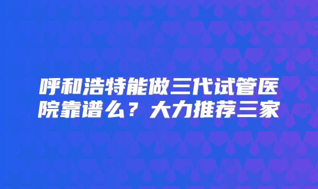 呼和浩特能做三代试管医院靠谱么?大力推荐三家