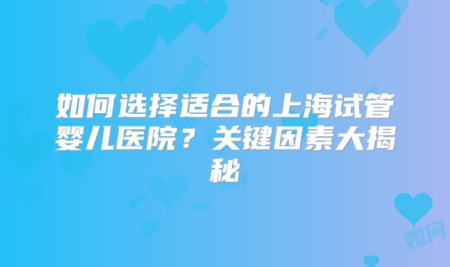 如何选择适合的上海试管婴儿医院？关键因素大揭秘