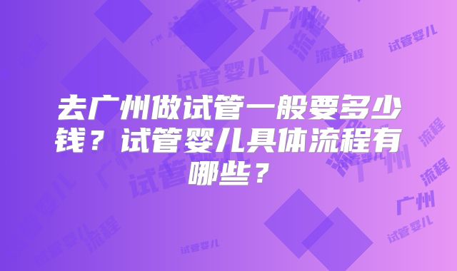 去广州做试管一般要多少钱？试管婴儿具体流程有哪些？
