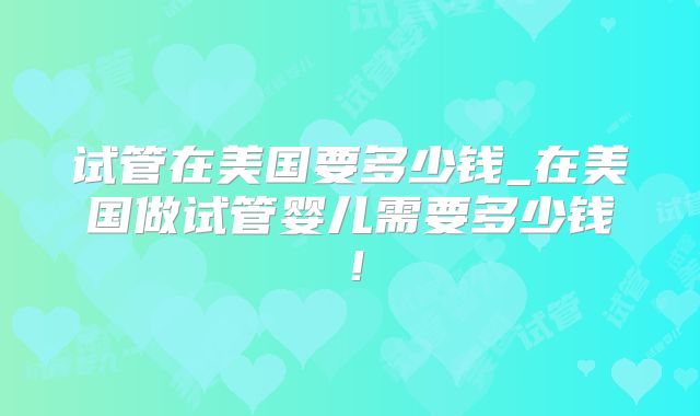 试管在美国要多少钱_在美国做试管婴儿需要多少钱!