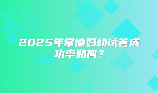 2025年常德妇幼试管成功率如何？