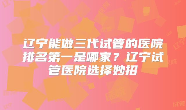 辽宁能做三代试管的医院排名第一是哪家？辽宁试管医院选择妙招