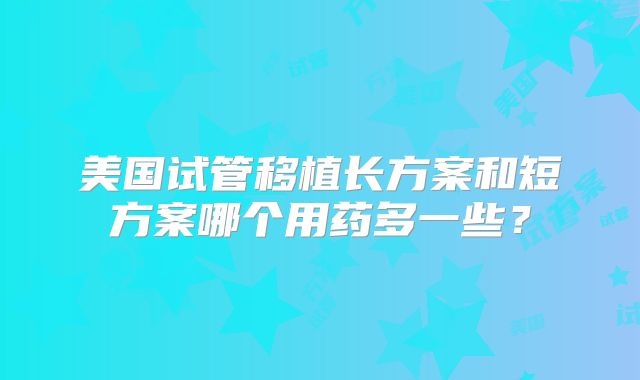 美国试管移植长方案和短方案哪个用药多一些？