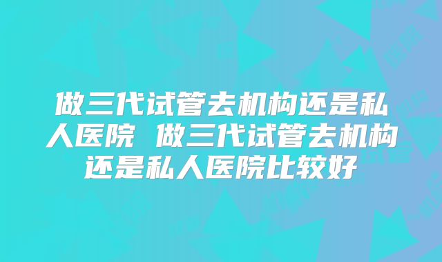 做三代试管去机构还是私人医院 做三代试管去机构还是私人医院比较好