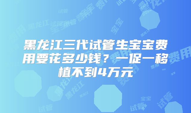 黑龙江三代试管生宝宝费用要花多少钱？一促一移植不到4万元