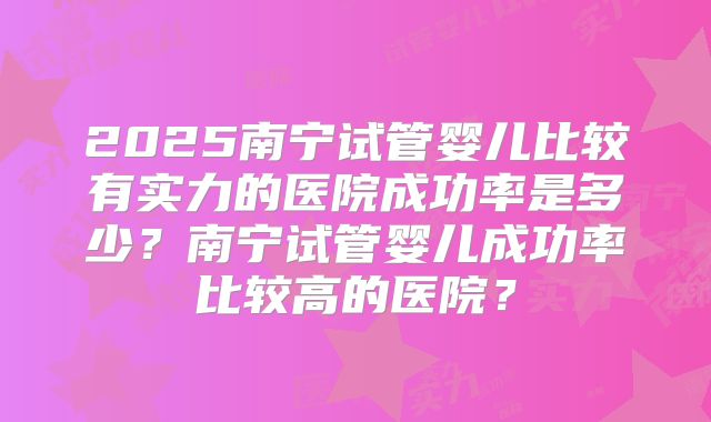 2025南宁试管婴儿比较有实力的医院成功率是多少？南宁试管婴儿成功率比较高的医院？